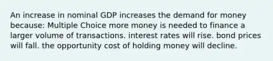 An increase in nominal GDP increases <a href='https://www.questionai.com/knowledge/klIDlybqd8-the-demand-for-money' class='anchor-knowledge'>the demand for money</a> because: Multiple Choice more money is needed to finance a larger volume of transactions. interest rates will rise. bond prices will fall. the opportunity cost of holding money will decline.