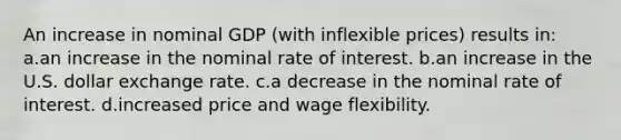 An increase in nominal GDP (with inflexible prices) results in: a.an increase in the nominal rate of interest. b.an increase in the U.S. dollar exchange rate. c.a decrease in the nominal rate of interest. d.increased price and wage flexibility.