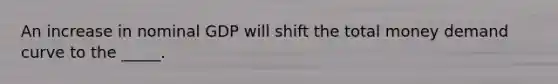 An increase in nominal GDP will shift the total money demand curve to the _____.
