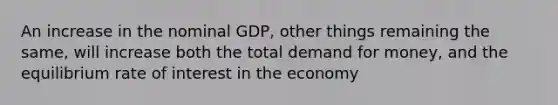 An increase in the nominal GDP, other things remaining the same, will increase both the total demand for money, and the equilibrium rate of interest in the economy