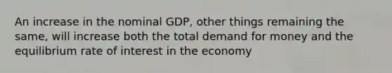 An increase in the nominal GDP, other things remaining the same, will increase both the total demand for money and the equilibrium rate of interest in the economy