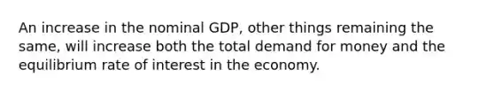 An increase in the nominal GDP, other things remaining the same, will increase both the total demand for money and the equilibrium rate of interest in the economy.