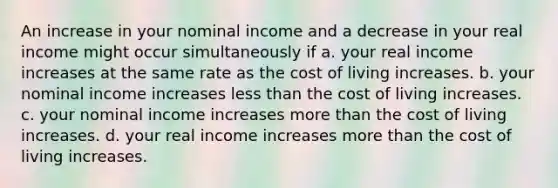 An increase in your nominal income and a decrease in your real income might occur simultaneously if a. your real income increases at the same rate as the cost of living increases. b. your nominal income increases less than the cost of living increases. c. your nominal income increases more than the cost of living increases. d. your real income increases more than the cost of living increases.