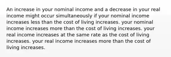 An increase in your nominal income and a decrease in your real income might occur simultaneously if your nominal income increases less than the cost of living increases. your nominal income increases more than the cost of living increases. your real income increases at the same rate as the cost of living increases. your real income increases more than the cost of living increases.