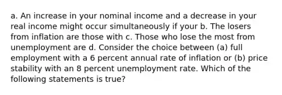 a. An increase in your nominal income and a decrease in your real income might occur simultaneously if your b. The losers from inflation are those with c. Those who lose the most from unemployment are d. Consider the choice between (a) full employment with a 6 percent annual rate of inflation or (b) price stability with an 8 percent unemployment rate. Which of the following statements is true?