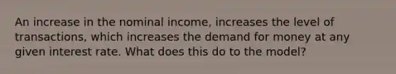 An increase in the nominal income, increases the level of transactions, which increases the demand for money at any given interest rate. What does this do to the model?