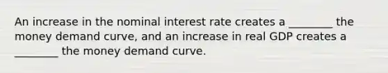 An increase in the nominal interest rate creates a ________ the money demand curve, and an increase in real GDP creates a ________ the money demand curve.