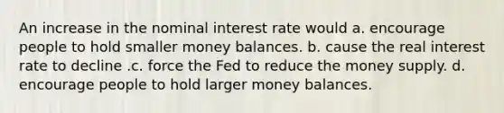 An increase in the nominal interest rate would a. encourage people to hold smaller money balances. b. cause the real interest rate to decline .c. force the Fed to reduce the money supply. d. encourage people to hold larger money balances.