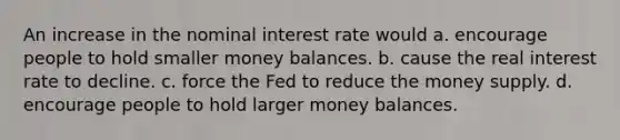 An increase in the nominal interest rate would a. encourage people to hold smaller money balances. b. cause the real interest rate to decline. c. force the Fed to reduce the money supply. d. encourage people to hold larger money balances.