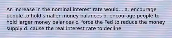 An increase in the nominal interest rate would... a. encourage people to hold smaller money balances b. encourage people to hold larger money balances c. force the Fed to reduce the money supply d. cause the real interest rate to decline