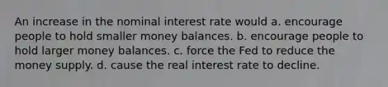 An increase in the nominal interest rate would a. encourage people to hold smaller money balances. b. encourage people to hold larger money balances. c. force the Fed to reduce the money supply. d. cause the real interest rate to decline.