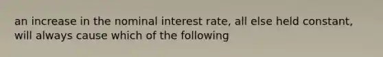 an increase in the nominal interest rate, all else held constant, will always cause which of the following