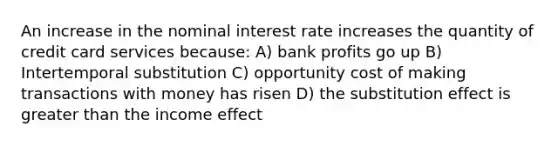 An increase in the nominal interest rate increases the quantity of credit card services because: A) bank profits go up B) Intertemporal substitution C) opportunity cost of making transactions with money has risen D) the substitution effect is greater than the income effect