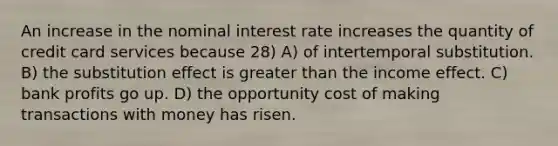 An increase in the nominal interest rate increases the quantity of credit card services because 28) A) of intertemporal substitution. B) the substitution effect is greater than the income effect. C) bank profits go up. D) the opportunity cost of making transactions with money has risen.