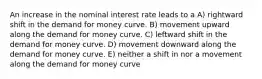 An increase in the nominal interest rate leads to a A) rightward shift in the demand for money curve. B) movement upward along the demand for money curve. C) leftward shift in the demand for money curve. D) movement downward along the demand for money curve. E) neither a shift in nor a movement along the demand for money curve