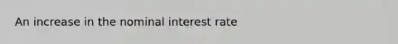 An increase in the nominal interest rate