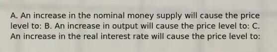 A. An increase in the nominal money supply will cause the price level​ to: B. An increase in output will cause the price level​ to: C. An increase in the real interest rate will cause the price level​ to: