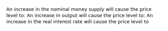 An increase in the nominal money supply will cause the price level​ to: An increase in output will cause the price level​ to: An increase in the real interest rate will cause the price level​ to