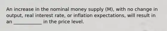 An increase in the nominal money supply ​(M​), with no change in​ output, real interest​ rate, or inflation​ expectations, will result in an ____________ in the price level.