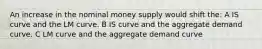 An increase in the nominal money supply would shift the: A IS curve and the LM curve. B IS curve and the aggregate demand curve. C LM curve and the aggregate demand curve