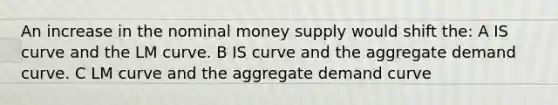 An increase in the nominal money supply would shift the: A IS curve and the LM curve. B IS curve and the aggregate demand curve. C LM curve and the aggregate demand curve