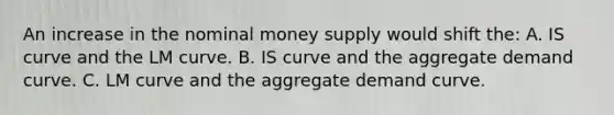 An increase in the nominal money supply would shift the: A. IS curve and the LM curve. B. IS curve and the aggregate demand curve. C. LM curve and the aggregate demand curve.