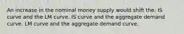 An increase in the nominal money supply would shift the: IS curve and the LM curve. IS curve and the aggregate demand curve. LM curve and the aggregate demand curve.