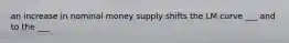 an increase in nominal money supply shifts the LM curve ___ and to the ___