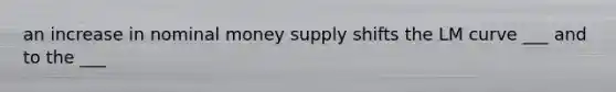 an increase in nominal money supply shifts the LM curve ___ and to the ___