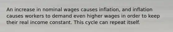 An increase in nominal wages causes inflation, and inflation causes workers to demand even higher wages in order to keep their real income constant. This cycle can repeat itself.