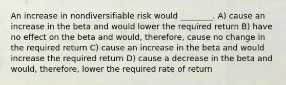 An increase in nondiversifiable risk would ________. A) cause an increase in the beta and would lower the required return B) have no effect on the beta and would, therefore, cause no change in the required return C) cause an increase in the beta and would increase the required return D) cause a decrease in the beta and would, therefore, lower the required rate of return