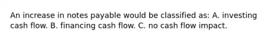 An increase in notes payable would be classified as: A. investing cash flow. B. financing cash flow. C. no cash flow impact.