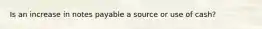 Is an increase in notes payable a source or use of cash?