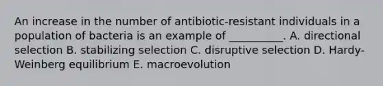 An increase in the number of antibiotic-resistant individuals in a population of bacteria is an example of __________. A. directional selection B. stabilizing selection C. disruptive selection D. Hardy-Weinberg equilibrium E. macroevolution