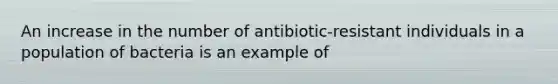 An increase in the number of antibiotic-resistant individuals in a population of bacteria is an example of