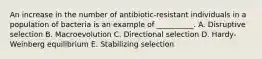 An increase in the number of antibiotic-resistant individuals in a population of bacteria is an example of __________. A. Disruptive selection B. Macroevolution C. Directional selection D. Hardy-Weinberg equilibrium E. Stabilizing selection