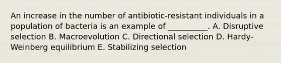 An increase in the number of antibiotic-resistant individuals in a population of bacteria is an example of __________. A. Disruptive selection B. Macroevolution C. Directional selection D. Hardy-Weinberg equilibrium E. Stabilizing selection