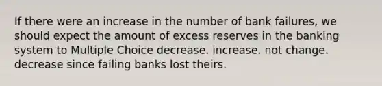 If there were an increase in the number of bank failures, we should expect the amount of excess reserves in the banking system to Multiple Choice decrease. increase. not change. decrease since failing banks lost theirs.