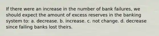 If there were an increase in the number of bank failures, we should expect the amount of excess reserves in the banking system to: a. decrease. b. increase. c. not change. d. decrease since failing banks lost theirs.