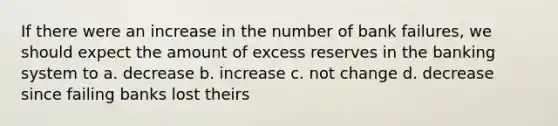 If there were an increase in the number of bank failures, we should expect the amount of excess reserves in the banking system to a. decrease b. increase c. not change d. decrease since failing banks lost theirs