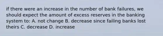 if there were an increase in the number of bank failures, we should expect the amount of excess reserves in the banking system to: A. not change B. decrease since failing banks lost theirs C. decrease D. increase