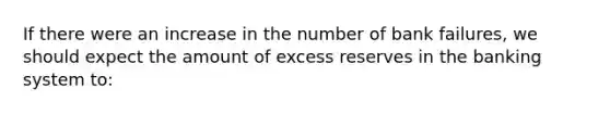 If there were an increase in the number of bank failures, we should expect the amount of excess reserves in the banking system to: