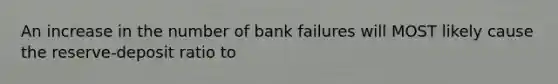 An increase in the number of bank failures will MOST likely cause the reserve-deposit ratio to