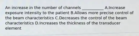 An increase in the number of channels ___________ A.Increase exposure intensity to the patient B.Allows more precise control of the beam characteristics C.Decreases the control of the beam characteristics D.Increases the thickness of the transducer element