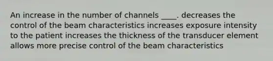 An increase in the number of channels ____. decreases the control of the beam characteristics increases exposure intensity to the patient increases the thickness of the transducer element allows more precise control of the beam characteristics