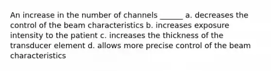 An increase in the number of channels ______ a. decreases the control of the beam characteristics b. increases exposure intensity to the patient c. increases the thickness of the transducer element d. allows more precise control of the beam characteristics