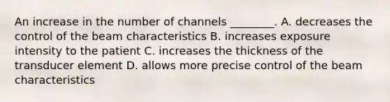 An increase in the number of channels ________. A. decreases the control of the beam characteristics B. increases exposure intensity to the patient C. increases the thickness of the transducer element D. allows more precise control of the beam characteristics