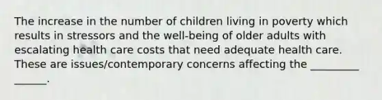 The increase in the number of children living in poverty which results in stressors and the well-being of older adults with escalating health care costs that need adequate health care. These are issues/contemporary concerns affecting the _________ ______.