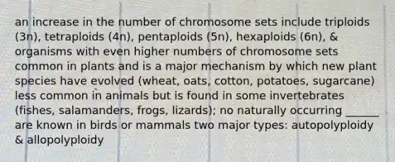 an increase in the number of chromosome sets include triploids (3n), tetraploids (4n), pentaploids (5n), hexaploids (6n), & organisms with even higher numbers of chromosome sets common in plants and is a major mechanism by which new plant species have evolved (wheat, oats, cotton, potatoes, sugarcane) less common in animals but is found in some invertebrates (fishes, salamanders, frogs, lizards); no naturally occurring ______ are known in birds or mammals two major types: autopolyploidy & allopolyploidy