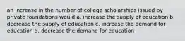 an increase in the number of college scholarships issued by private foundations would a. increase the supply of education b. decrease the supply of education c. increase the demand for education d. decrease the demand for education